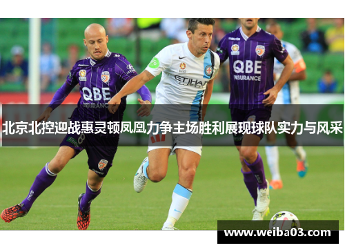 北京北控迎战惠灵顿凤凰力争主场胜利展现球队实力与风采