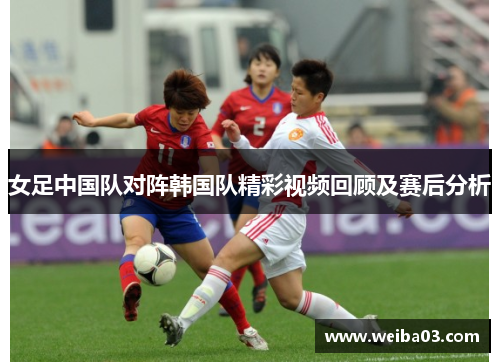 女足中国队对阵韩国队精彩视频回顾及赛后分析